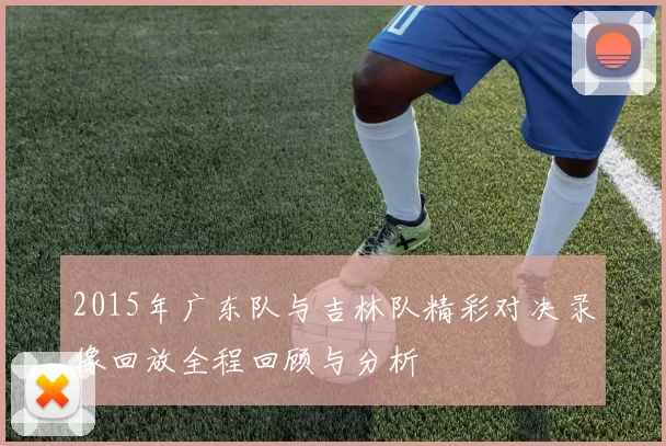 2015年广东队与吉林队精彩对决录像回放全程回顾与分析
