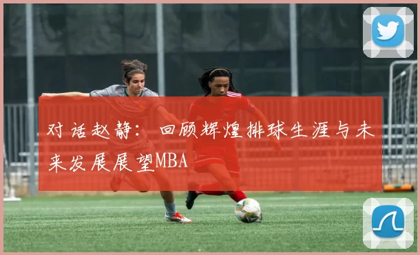 对话赵静：回顾辉煌排球生涯与未来发展展望MBA