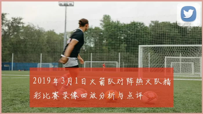 2019年3月1日火箭队对阵热火队精彩比赛录像回放分析与点评