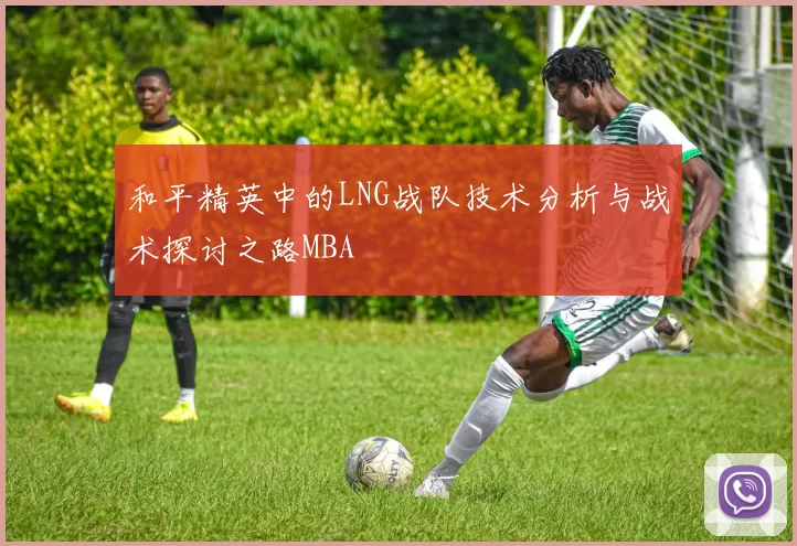和平精英中的LNG战队技术分析与战术探讨之路MBA