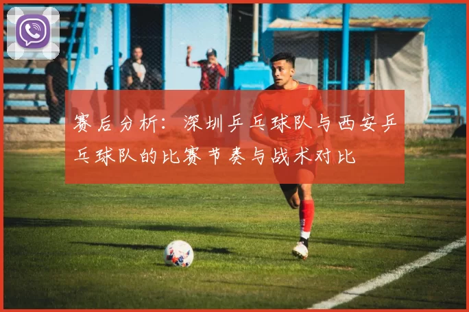 赛后分析：深圳乒乓球队与西安乒乓球队的比赛节奏与战术对比