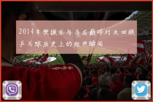 2014年樊振东与马龙巅峰对决回顾乒乓球历史上的经典瞬间