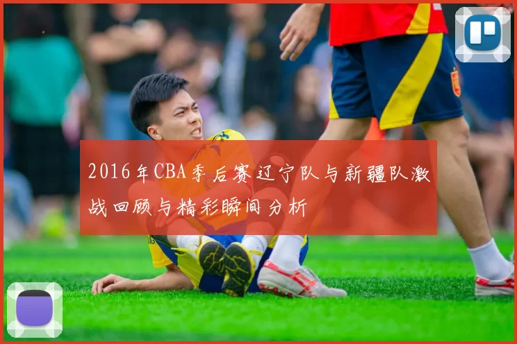 2016年CBA季后赛辽宁队与新疆队激战回顾与精彩瞬间分析